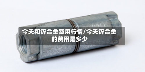 今天和锌合金费用行情/今天锌合金的费用是多少-第1张图片