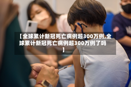 【全球累计新冠死亡病例超300万例,全球累计新冠死亡病例超300万例了吗】-第1张图片