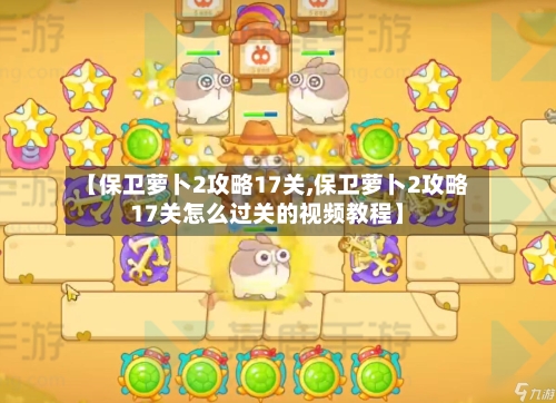 【保卫萝卜2攻略17关,保卫萝卜2攻略17关怎么过关的视频教程】-第1张图片