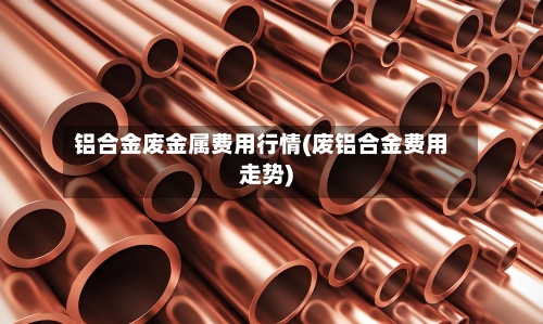 铝合金废金属费用行情(废铝合金费用走势)-第1张图片