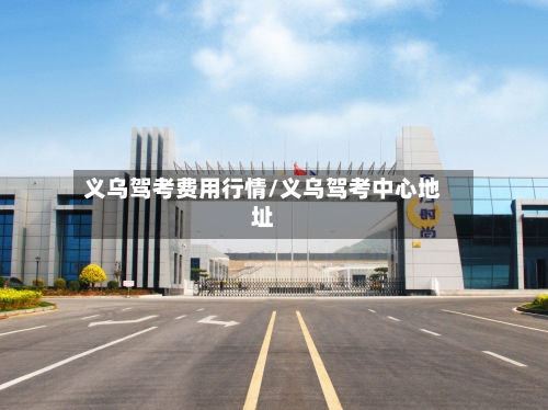 义乌驾考费用行情/义乌驾考中心地址-第1张图片