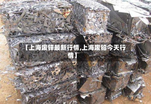 【上海废锌最新行情,上海废铅今天行情】-第1张图片