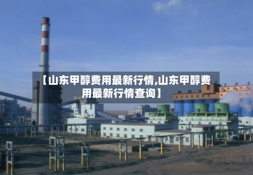 【山东甲醇费用最新行情,山东甲醇费用最新行情查询】-第1张图片