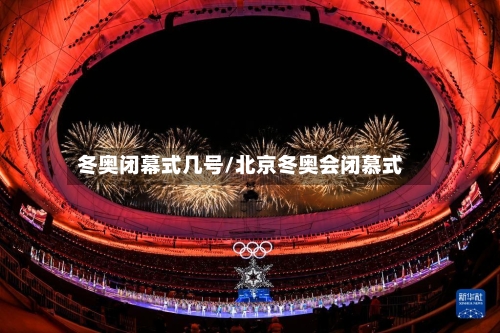 冬奥闭幕式几号/北京冬奥会闭慕式-第1张图片