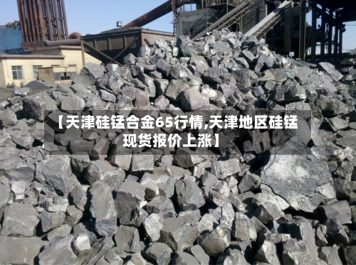 【天津硅锰合金65行情,天津地区硅锰现货报价上涨】-第1张图片
