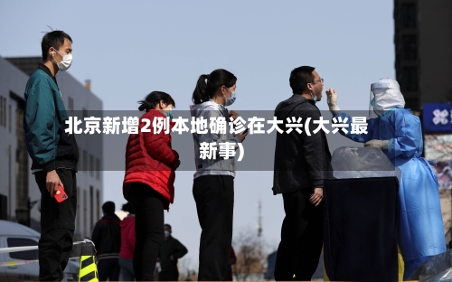 北京新增2例本地确诊在大兴(大兴最新事)-第1张图片