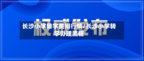 长沙小学转学费用行情/长沙小学转学办理流程-第1张图片