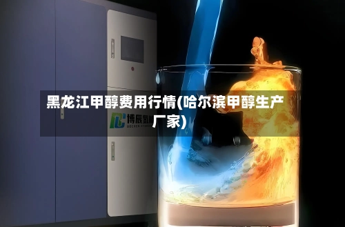 黑龙江甲醇费用行情(哈尔滨甲醇生产厂家)-第1张图片