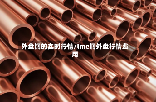 外盘铜的实时行情/lme铜外盘行情费用-第1张图片