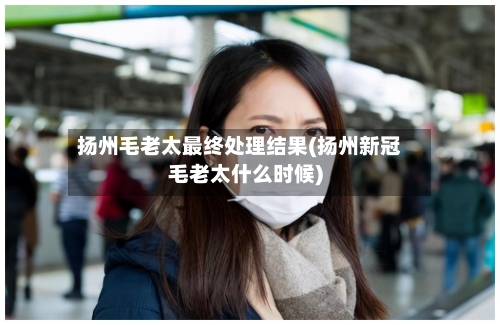 扬州毛老太最终处理结果(扬州新冠毛老太什么时候)-第1张图片