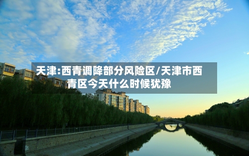 天津:西青调降部分风险区/天津市西青区今天什么时候犹豫