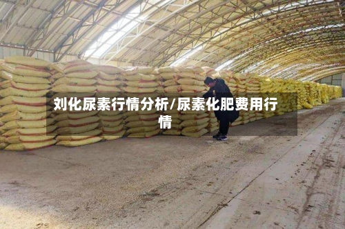 刘化尿素行情分析/尿素化肥费用行情-第1张图片