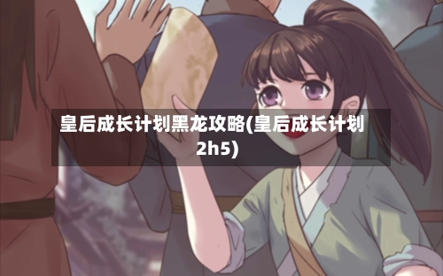 皇后成长计划黑龙攻略(皇后成长计划2h5)