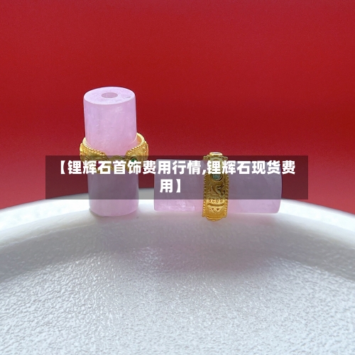 【锂辉石首饰费用行情,锂辉石现货费用】-第3张图片