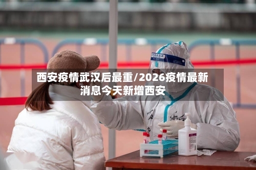 西安疫情武汉后最重/2026疫情最新消息今天新增西安-第1张图片