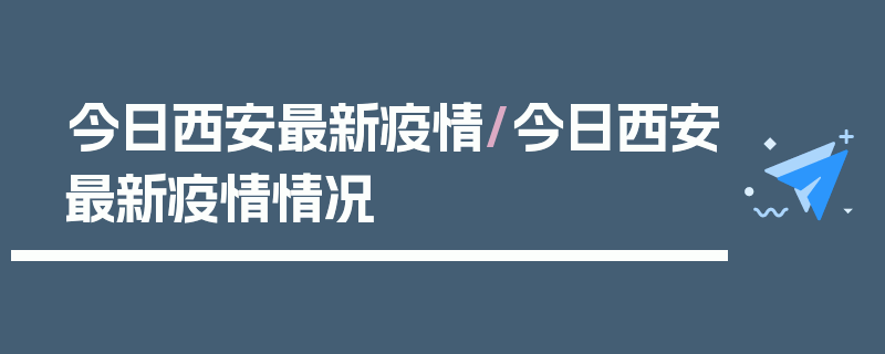 今日西安最新疫情/今日西安最新疫情情况