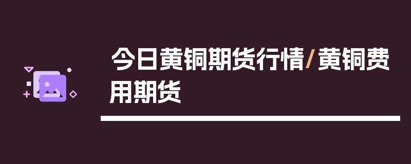 今日黄铜期货行情/黄铜费用期货