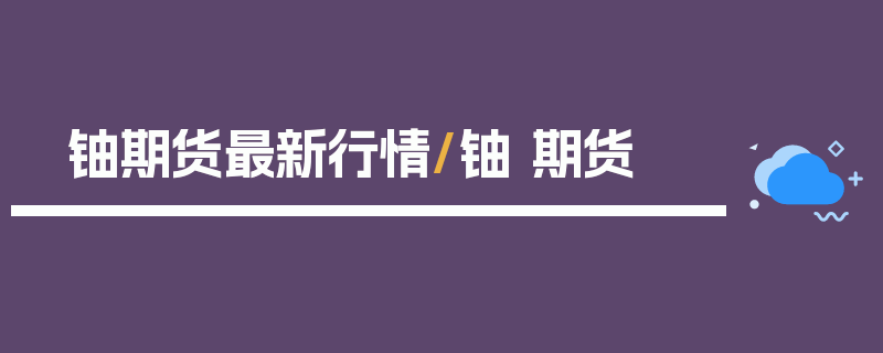 铀期货最新行情/铀 期货