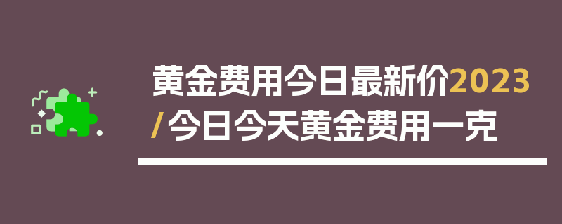 黄金费用今日最新价2023/今日今天黄金费用一克
